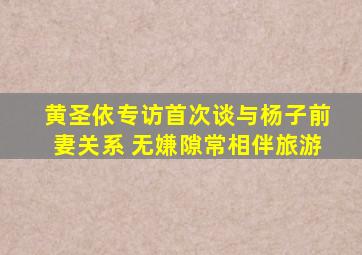 黄圣依专访首次谈与杨子前妻关系 无嫌隙常相伴旅游